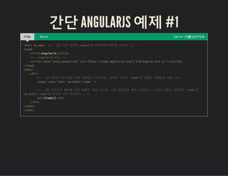 간단 ANGULARJS 예제 #1
HTML Result Edit on
<html ng-app> <!-- (1) 하위 영역은 AnguarJS 어플리케이션으로 인식됨 -->
<head>
<title>AngularJS</title>
<!-- AngularJS 로딩 -->
<script type="text/javascript" src="https://code.angularjs.org/1.3.8/angular.min.js"></script>
</head>
<body>
<div>
<!-- (2) 데이터 바인딩을 위해 사용되는 지시자로, 값으로 지정한 'name'은 모델의 이름으로 사용 -->
<input type='text' ng-model='name' />
<!-- (3) 데이터의 출력을 위한 템플릿 표현 식으로, 이중 중괄호로 묶어 사용한다. 이곳에 사용된 모델명인 'name'은
ng-model='name'과 바인딩 되어 처리된다. -->
<h2>{{name}}</h2>
</div>
</body>
</html>
 