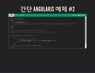 간단 ANGULARJS 예제 #2
HTML JS Result Edit on
<html ng-app="myApp">
<head>
<title>AngularJS</title>
<script type="text/javascript" src="https://code.angularjs.org/1.3.8/angular.min.js"></script>
</head>
<body>
<!--
컨트롤러는 모듈 내에 정의되며, HTML 요소와 묶이도록 구성된다.
컨트롤러에는 비즈니스 로직이 구현되며, 데이터와 이벤트 핸들러 함수 등이 포함된다.
-->
<div ng-controller="myControllerList">
<ul>
<li ng-repeat="fruit in fruits">
<span>{{fruit.name}}</span> / <span>{{fruit.qty}}</span>
</li>
</ul>
<button ng-click="setValue()">변경</button>
</div>
 
