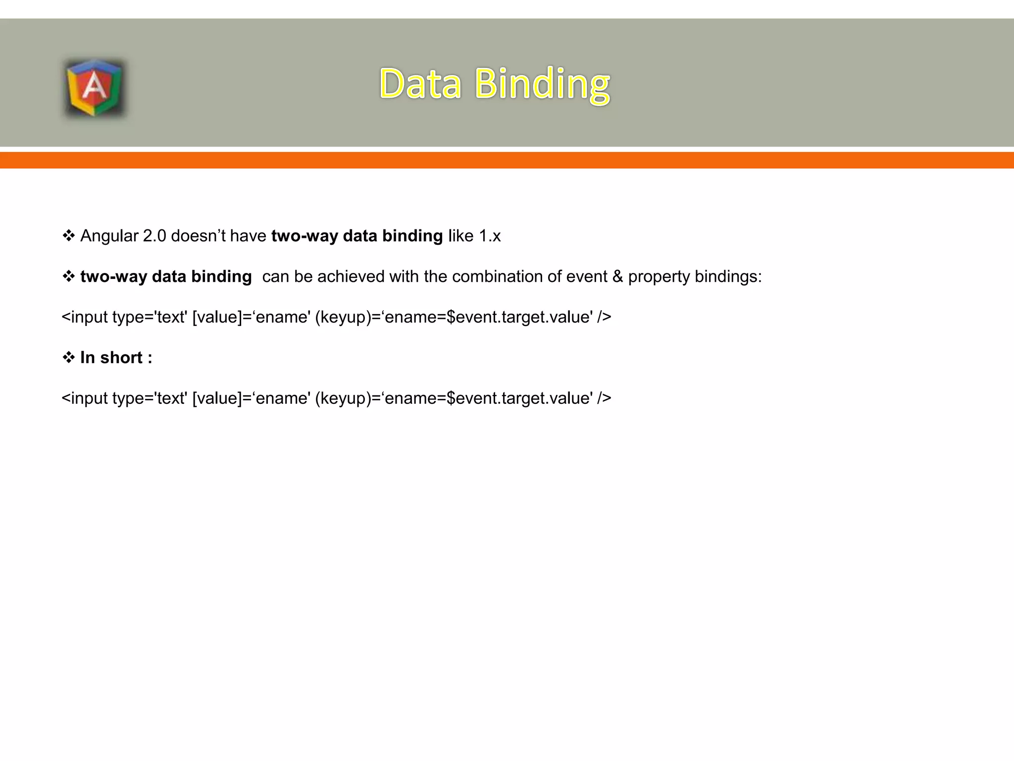  Angular 2.0 doesn’t have two-way data binding like 1.x  two-way data binding can be achieved with the combination of event & property bindings: <input type='text' [value]=‘ename' (keyup)=‘ename=$event.target.value' />  In short : <input type='text' [value]=‘ename' (keyup)=‘ename=$event.target.value' /> 