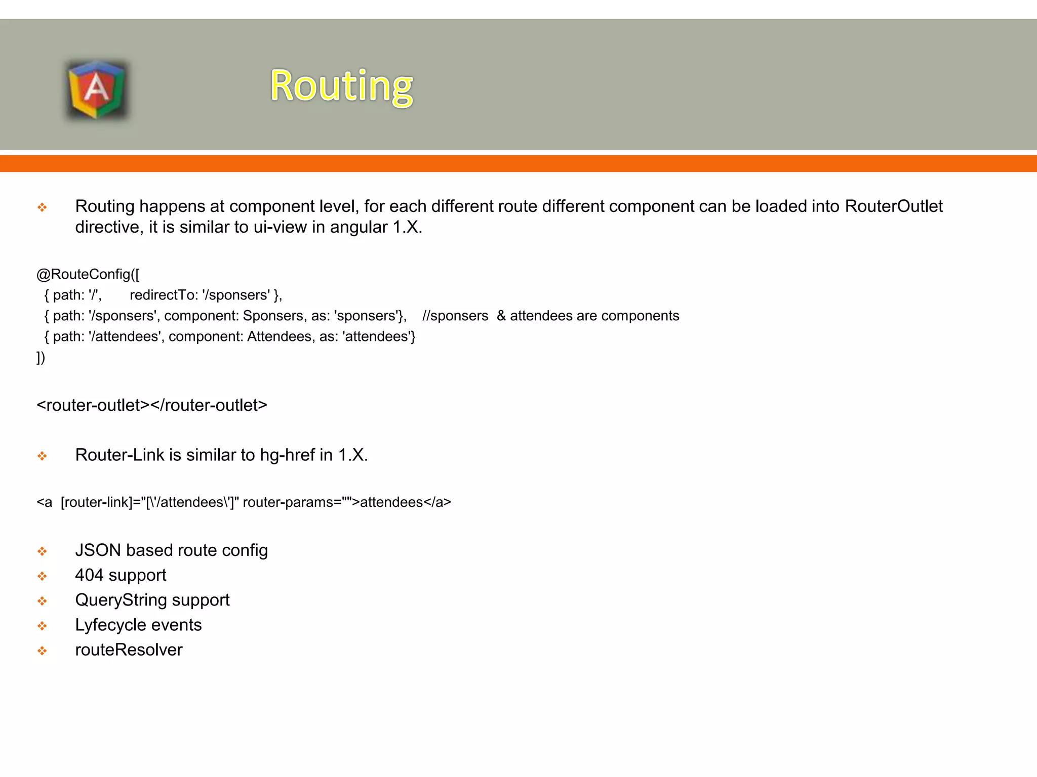  Routing happens at component level, for each different route different component can be loaded into RouterOutlet directive, it is similar to ui-view in angular 1.X. @RouteConfig([ { path: '/', redirectTo: '/sponsers' }, { path: '/sponsers', component: Sponsers, as: 'sponsers'}, //sponsers & attendees are components { path: '/attendees', component: Attendees, as: 'attendees'} ]) <router-outlet></router-outlet>  Router-Link is similar to hg-href in 1.X. <a [router-link]="['/attendees']" router-params="">attendees</a>  JSON based route config  404 support  QueryString support  Lyfecycle events  routeResolver 