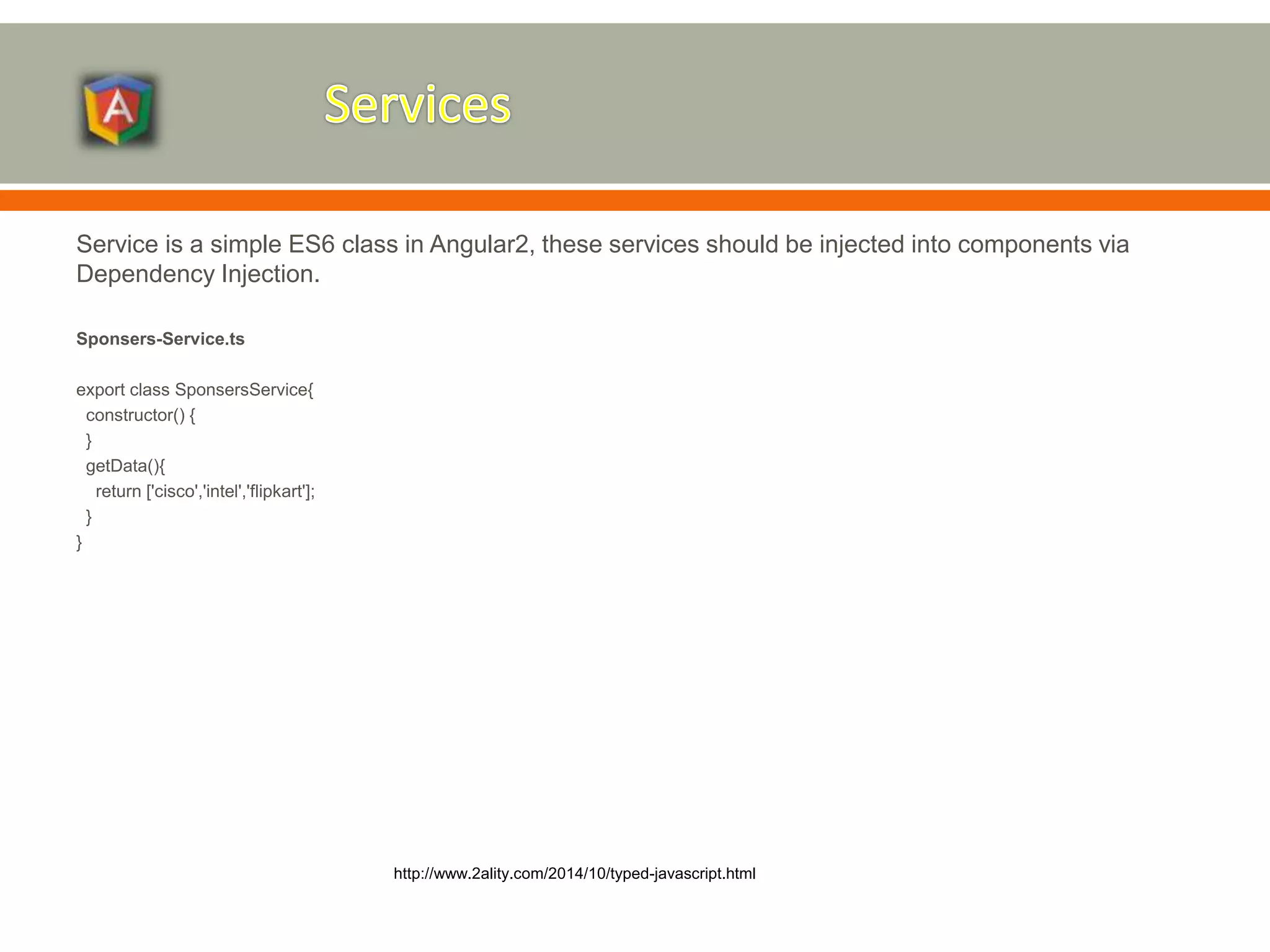 Service is a simple ES6 class in Angular2, these services should be injected into components via Dependency Injection. Sponsers-Service.ts export class SponsersService{ constructor() { } getData(){ return ['cisco','intel','flipkart']; } } http://www.2ality.com/2014/10/typed-javascript.html 