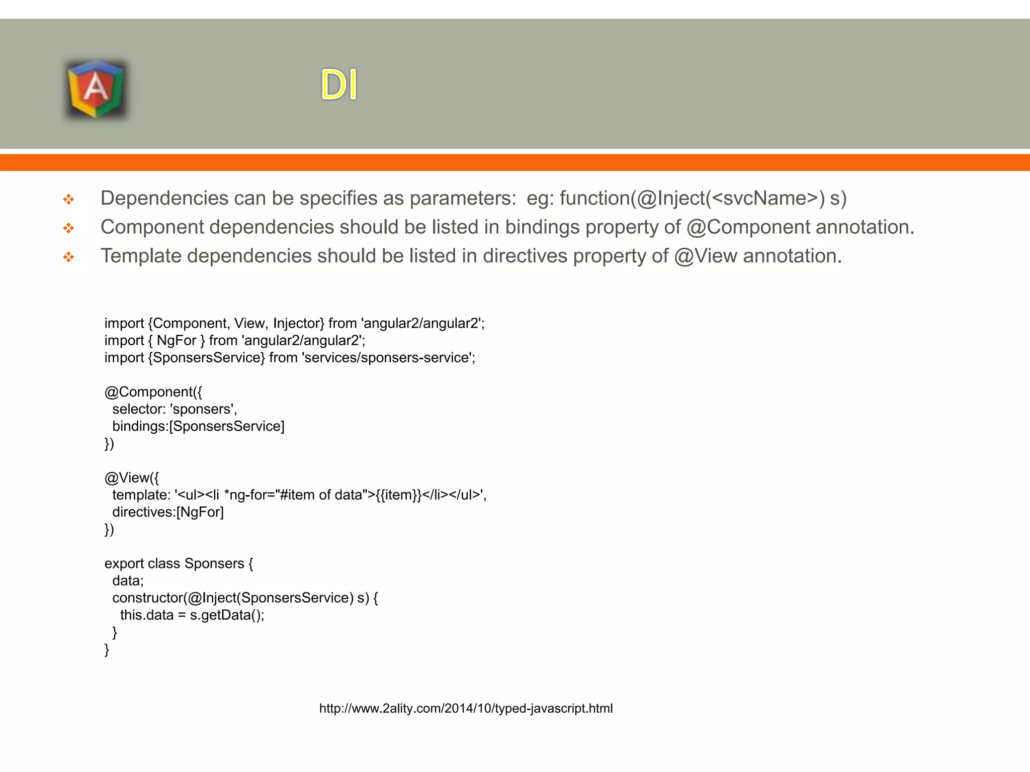  Dependencies can be specifies as parameters: eg: function(@Inject(<svcName>) s)  Component dependencies should be listed in bindings property of @Component annotation.  Template dependencies should be listed in directives property of @View annotation. http://www.2ality.com/2014/10/typed-javascript.html import {Component, View, Injector} from 'angular2/angular2'; import { NgFor } from 'angular2/angular2'; import {SponsersService} from 'services/sponsers-service'; @Component({ selector: 'sponsers', bindings:[SponsersService] }) @View({ template: '<ul><li *ng-for="#item of data">{{item}}</li></ul>', directives:[NgFor] }) export class Sponsers { data; constructor(@Inject(SponsersService) s) { this.data = s.getData(); } } 
