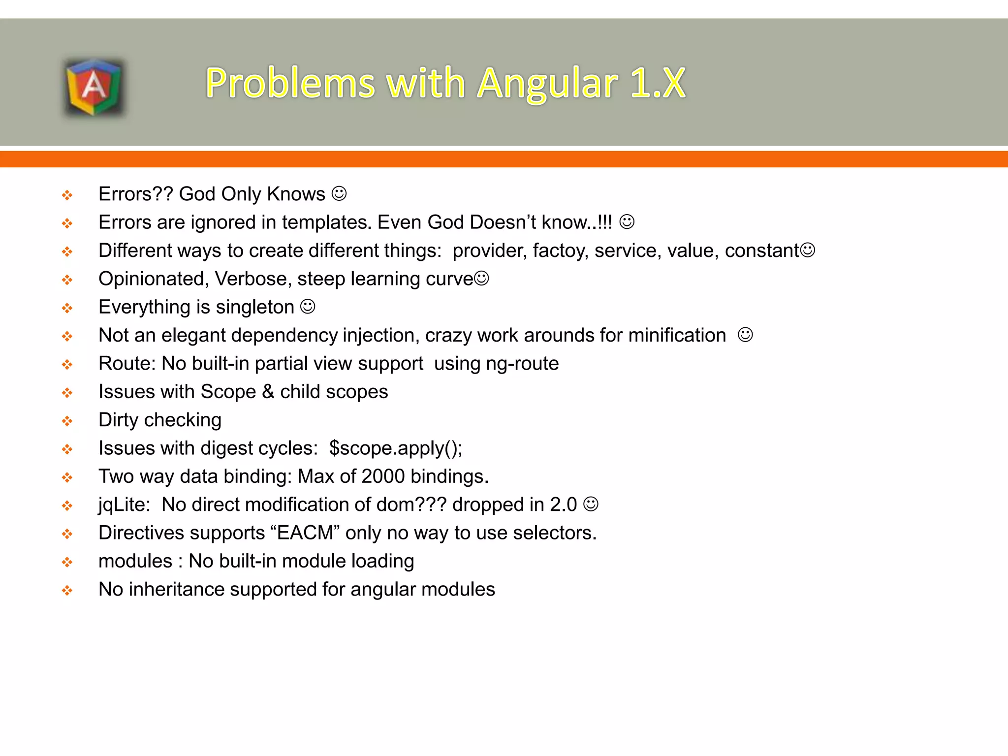  Errors?? God Only Knows   Errors are ignored in templates. Even God Doesn’t know..!!!   Different ways to create different things: provider, factoy, service, value, constant  Opinionated, Verbose, steep learning curve  Everything is singleton   Not an elegant dependency injection, crazy work arounds for minification   Route: No built-in partial view support using ng-route  Issues with Scope & child scopes  Dirty checking  Issues with digest cycles: $scope.apply();  Two way data binding: Max of 2000 bindings.  jqLite: No direct modification of dom??? dropped in 2.0   Directives supports “EACM” only no way to use selectors.  modules : No built-in module loading  No inheritance supported for angular modules 