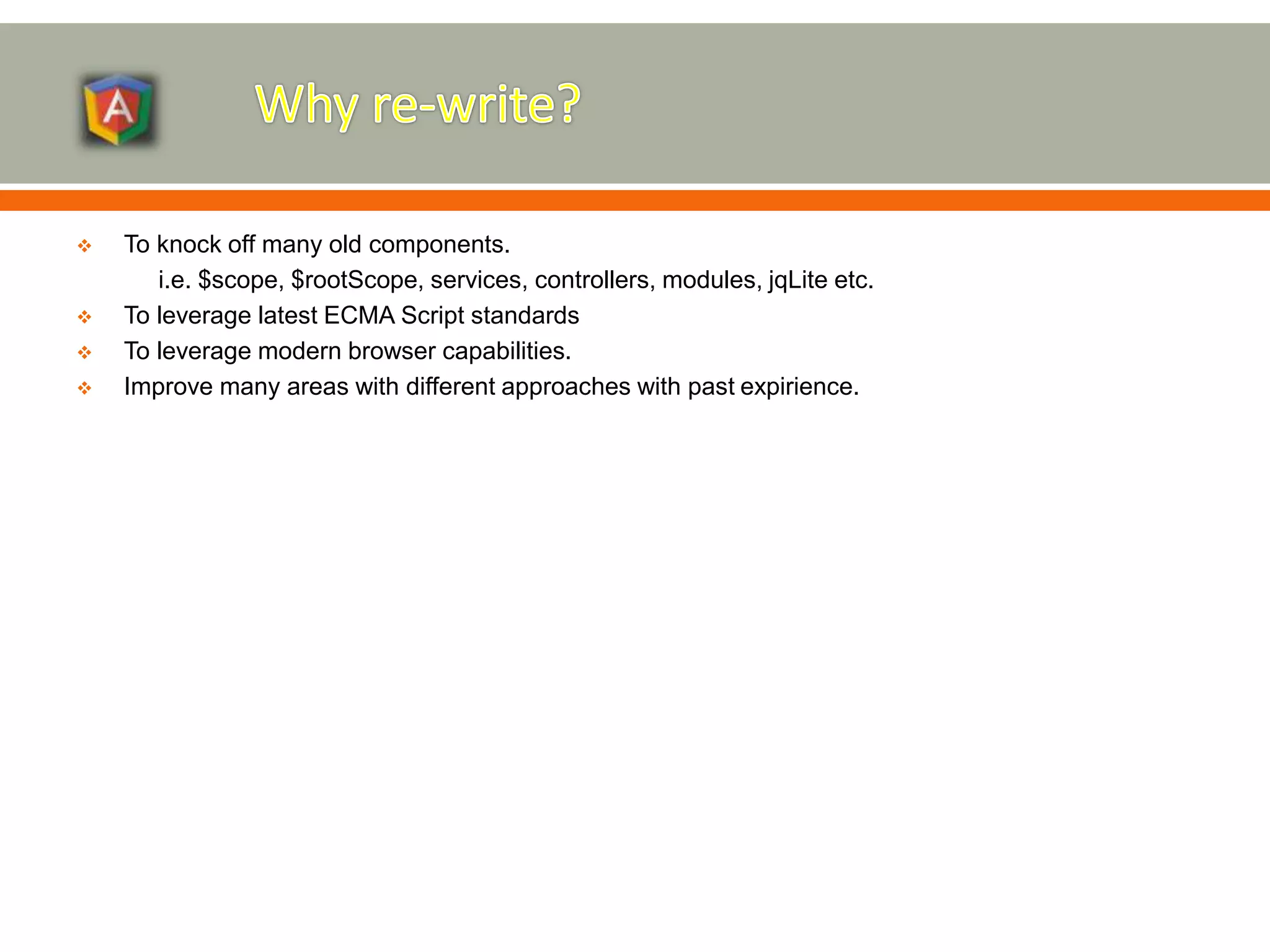 To knock off many old components. i.e. $scope, $rootScope, services, controllers, modules, jqLite etc.  To leverage latest ECMA Script standards  To leverage modern browser capabilities.  Improve many areas with different approaches with past expirience. 