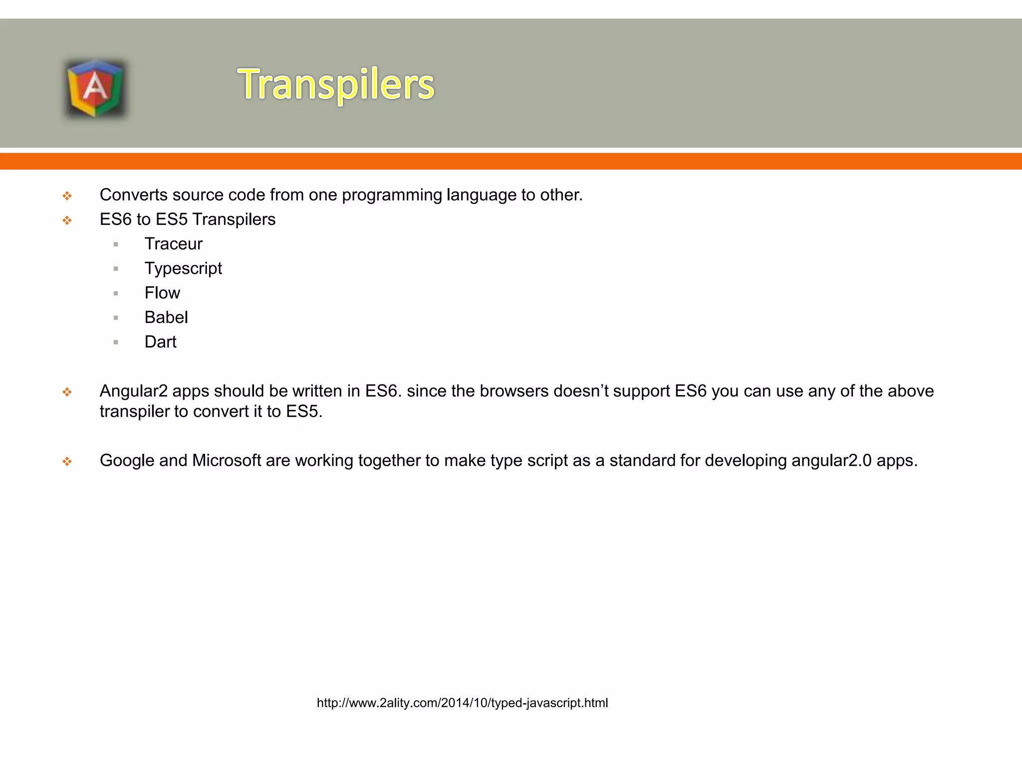  Converts source code from one programming language to other.  ES6 to ES5 Transpilers  Traceur  Typescript  Flow  Babel  Dart  Angular2 apps should be written in ES6. since the browsers doesn’t support ES6 you can use any of the above transpiler to convert it to ES5.  Google and Microsoft are working together to make type script as a standard for developing angular2.0 apps. http://www.2ality.com/2014/10/typed-javascript.html 