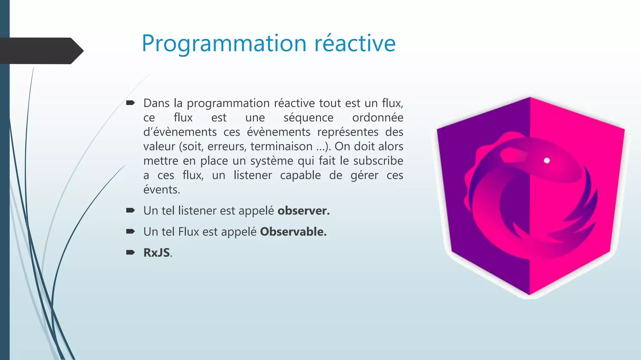 Programmation réactive
 Dans la programmation réactive tout est un flux,
ce flux est une séquence ordonnée
d’évènements ces évènements représentes des
valeur (soit, erreurs, terminaison …). On doit alors
mettre en place un système qui fait le subscribe
a ces flux, un listener capable de gérer ces
évents.
 Un tel listener est appelé observer.
 Un tel Flux est appelé Observable.
 RxJS.
 