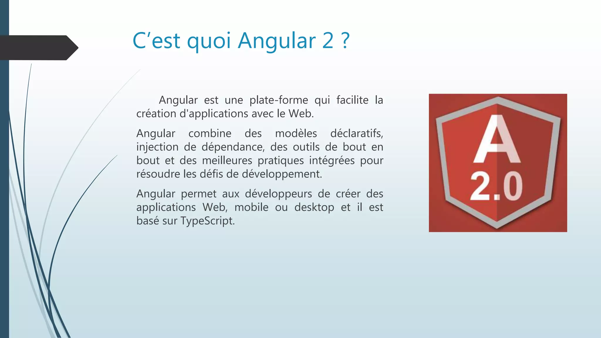 C’est quoi Angular 2 ?
Angular est une plate-forme qui facilite la
création d'applications avec le Web.
Angular combine des modèles déclaratifs,
injection de dépendance, des outils de bout en
bout et des meilleures pratiques intégrées pour
résoudre les défis de développement.
Angular permet aux développeurs de créer des
applications Web, mobile ou desktop et il est
basé sur TypeScript.
 