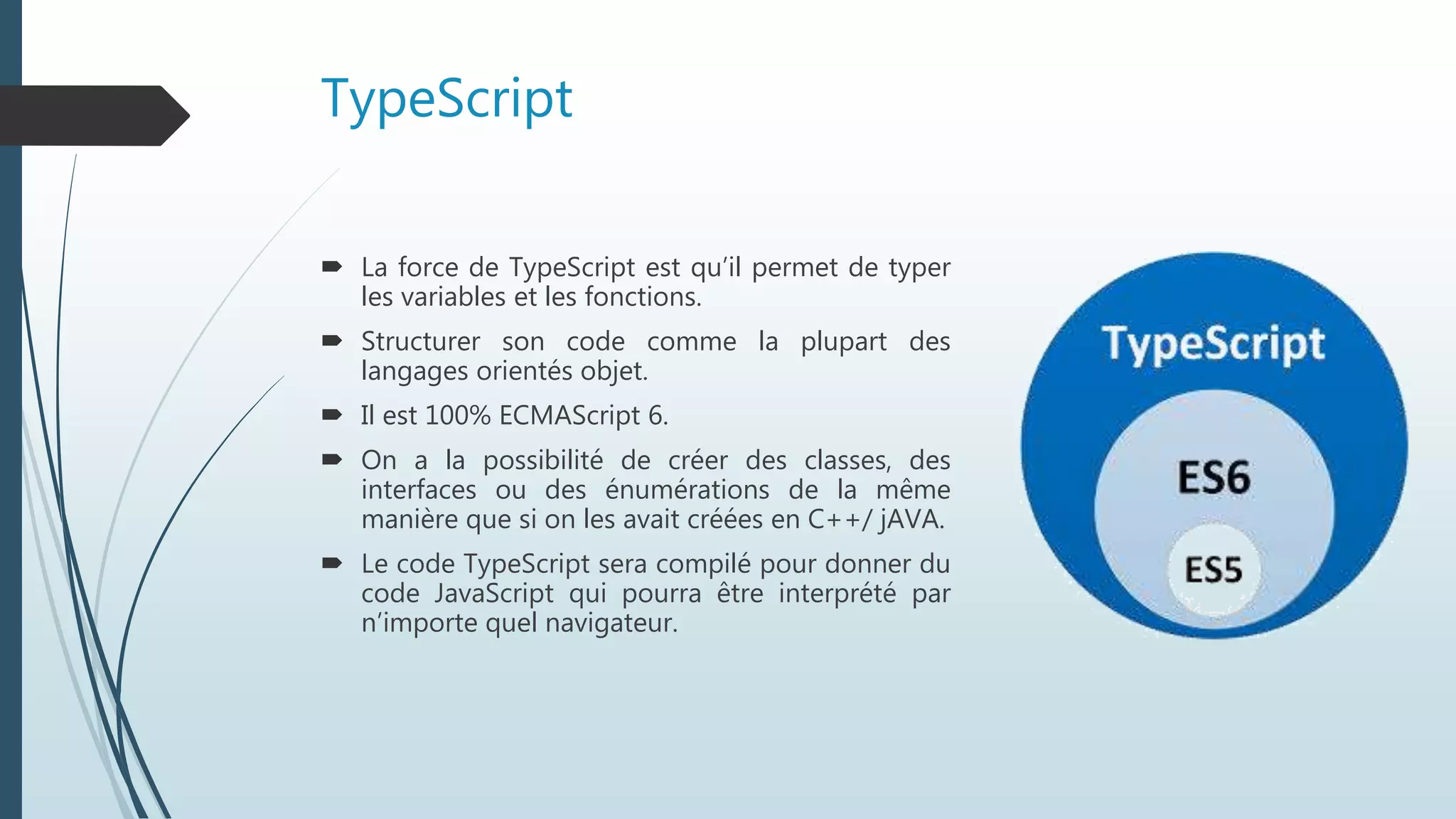 TypeScript
 La force de TypeScript est qu’il permet de typer
les variables et les fonctions.
 Structurer son code comme la plupart des
langages orientés objet.
 Il est 100% ECMAScript 6.
 On a la possibilité de créer des classes, des
interfaces ou des énumérations de la même
manière que si on les avait créées en C++/ jAVA.
 Le code TypeScript sera compilé pour donner du
code JavaScript qui pourra être interprété par
n’importe quel navigateur.
 