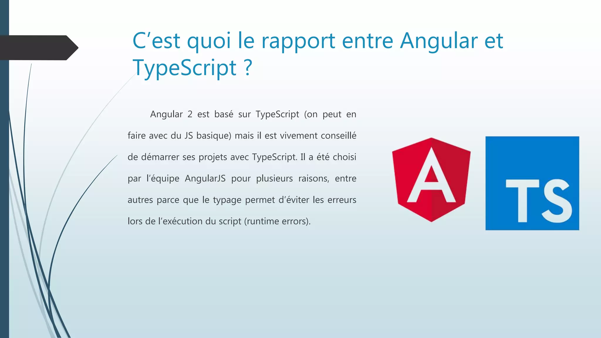 C’est quoi le rapport entre Angular et
TypeScript ?
Angular 2 est basé sur TypeScript (on peut en
faire avec du JS basique) mais il est vivement conseillé
de démarrer ses projets avec TypeScript. Il a été choisi
par l’équipe AngularJS pour plusieurs raisons, entre
autres parce que le typage permet d’éviter les erreurs
lors de l’exécution du script (runtime errors).
 