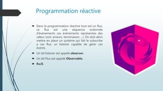 Programmation réactive
 Dans la programmation réactive tout est un flux,
ce flux est une séquence ordonnée
d’évènements ces évènements représentes des
valeur (soit, erreurs, terminaison …). On doit alors
mettre en place un système qui fait le subscribe
a ces flux, un listener capable de gérer ces
évents.
 Un tel listener est appelé observer.
 Un tel Flux est appelé Observable.
 RxJS.
 
