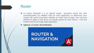 Router
 Le routeur d’Angular 2 a un objectif simple : permettre d’avoir des URLs
compréhensibles qui reflètent l’état de notre application, et déterminer pour
chaque URL quels composants initialiser et insérer dans la page. Tout cela sans
rafraîchir la page et sans lancer de requête auprès de notre serveur : c’est tout
l’intérêt d’avoir une Single Page Application.
 ngRoute, ui-router, RouterModule.
 