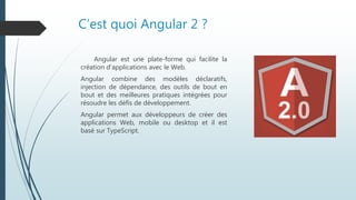 C’est quoi Angular 2 ?
Angular est une plate-forme qui facilite la
création d'applications avec le Web.
Angular combine des modèles déclaratifs,
injection de dépendance, des outils de bout en
bout et des meilleures pratiques intégrées pour
résoudre les défis de développement.
Angular permet aux développeurs de créer des
applications Web, mobile ou desktop et il est
basé sur TypeScript.
 