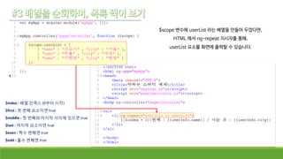 $scope 변수에 userList 라는 배열을 만들어 두었다면,
HTML 에서 ng-repeat 지시자를 통해,
userList 요소를 화면에 출력할 수 있습니다.
$index : 배열 인덱스 (0부터 시작)
$first : 첫 번째 요소이면 true
$middle : 첫 번째와 마지막 사이에 있으면 true
$last : 마지막 요소이면 true
$even : 짝수 번째면 true
$odd : 홀수 번째면 true
 