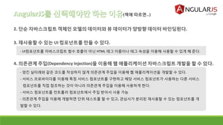 - UI컴포넌트를 자바스크립트 함수 호출이 아닌 HTML 태그 이름이나 태그 속성을 이용해 사용할 수 있게 해 준다.
(책에 따르면…)
- 엉킨 실타래와 같은 코드를 작성하지 않게 의존관계 주입을 이용해 웹 애플리케이션을 개발할 수 있다.
- 서비스 프로바이더를 이용해 특정 서비스 컴포넌트를 구현하고 해당 서비스 컴포넌트가 사용하는 다른 서비스
컴포넌트를 직접 참조하는 것이 아니라 의존관계 주입을 이용해 사용하게 한다.
- 서비스 컴포넌트를 컨트롤러 컴포넌트에서 주입 받아서 사용 가능
- 의존관계 주입을 이용해 개발하면 단위 테스트를 할 수 있고, 관심사가 분리된 재사용할 수 있는 컴포넌트를 개
발할 수 있다.
 