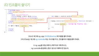 <html> 태그에 ng-app 지시자(directive)에 이름을 붙여 주세요.
그리고<body> 태그에 ng-controller라는 지시자를 주고, 컨트롤러의 이름을 붙여 주세요.
※ ng-app을 네임스페이스/패키지로 이해 하시고,
ng-controller를 클래스/함수 등으로 이해하시면 됩니다.
 