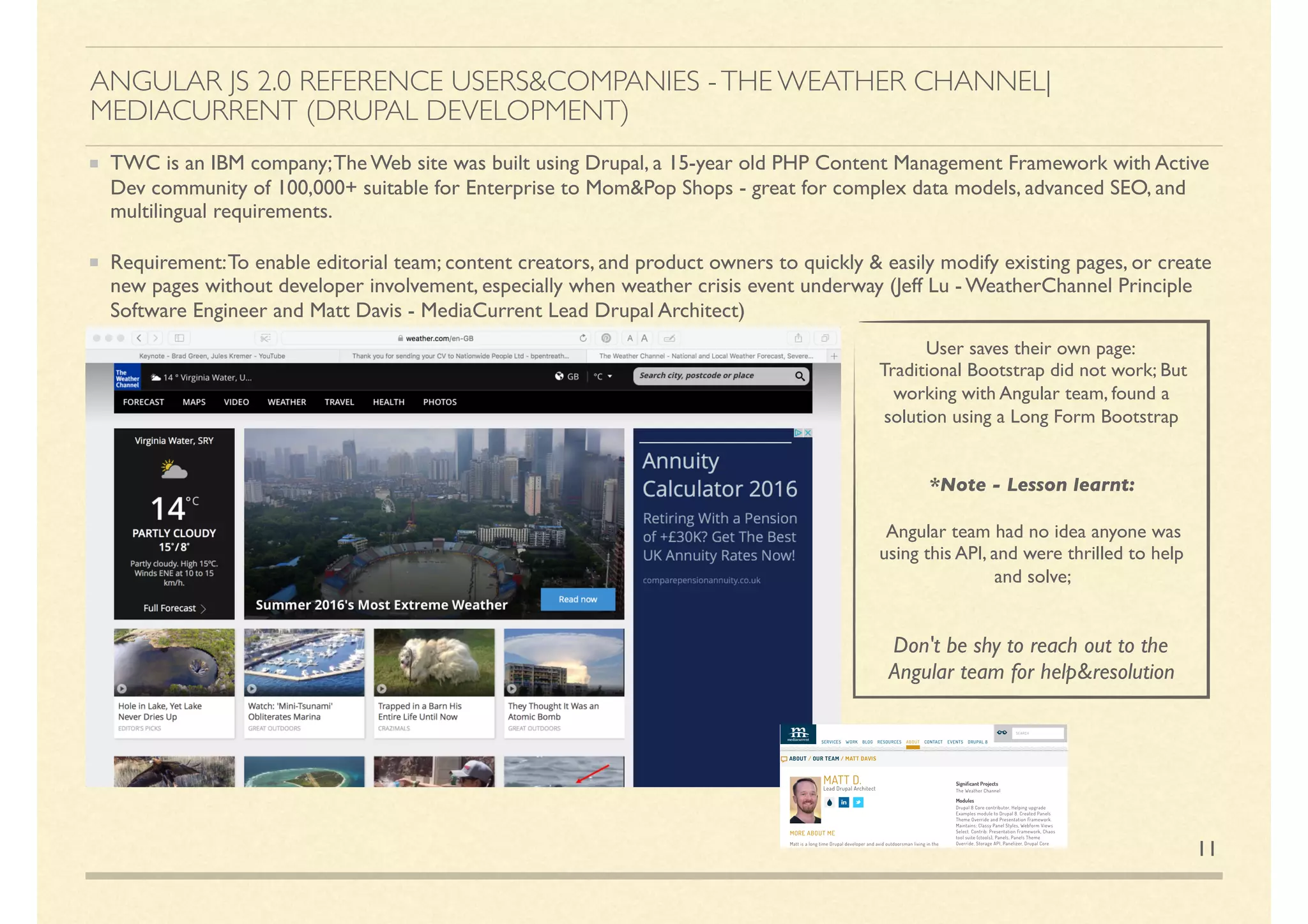 ANGULAR JS 2.0 REFERENCE USERS&COMPANIES -THE WEATHER CHANNEL|
MEDIACURRENT (DRUPAL DEVELOPMENT)
TWC is an IBM company;The Web site was built using Drupal, a 15-year old PHP Content Management Framework with Active
Dev community of 100,000+ suitable for Enterprise to Mom&Pop Shops - great for complex data models, advanced SEO, and
multilingual requirements.
Requirement:To enable editorial team; content creators, and product owners to quickly & easily modify existing pages, or create
new pages without developer involvement, especially when weather crisis event underway (Jeff Lu - WeatherChannel Principle
Software Engineer and Matt Davis - MediaCurrent Lead Drupal Architect)
11
User saves their own page:
Traditional Bootstrap did not work; But
working with Angular team, found a
solution using a Long Form Bootstrap
*Note - Lesson learnt:
Angular team had no idea anyone was
using this API, and were thrilled to help
and solve;
Don't be shy to reach out to the
Angular team for help&resolution
 