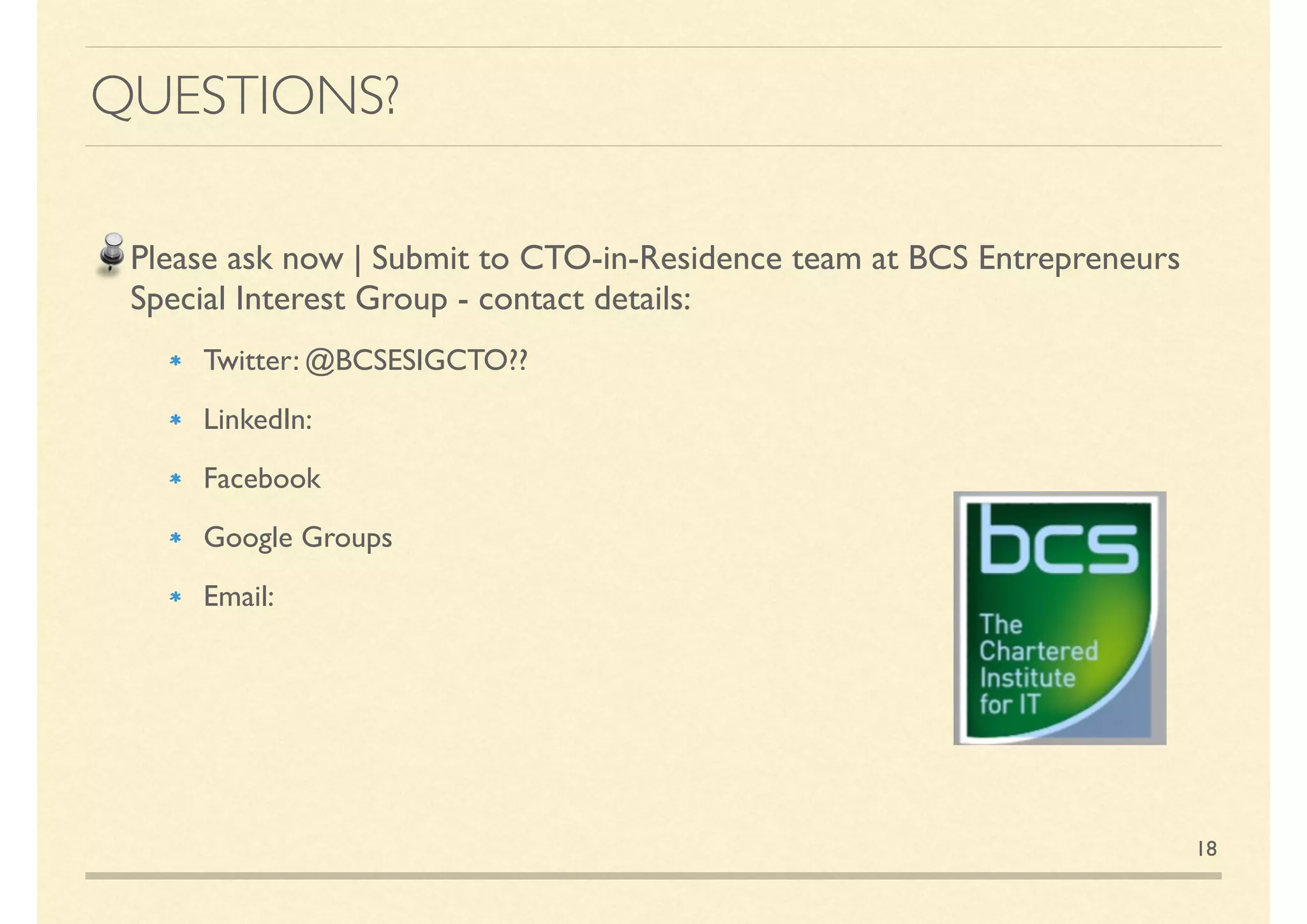 QUESTIONS?
Please ask now | Or please submit to CTO-in-Residence team at BCS
Entrepreneurs Special Interest Group - contact details:
Twitter: @bcsentreprenuers
LinkedIn:Within LinkedIn Search for BCS Entrepreneurs | https://
www.linkedin.com/groups/4605504/proﬁle
Do a Google Search on BCS Entrepreneurs - for a list of groups, events
18
 