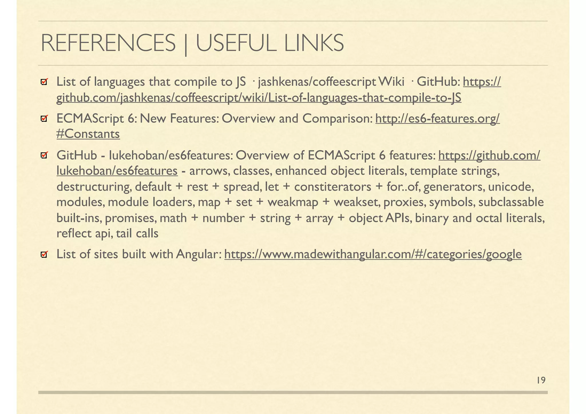 REFERENCES | USEFUL LINKS
19
List of languages that compile to JS · jashkenas/coffeescript Wiki · GitHub: https://github.com/
jashkenas/coffeescript/wiki/List-of-languages-that-compile-to-JS
ECMAScript 6: New Features: Overview and Comparison: http://es6-features.org/#Constants
GitHub - lukehoban/es6features: read.me ECMAScript6, also known as ECMAScript2015 is
the latest version of the ECMAScript standard. ES6 is a signiﬁcant update to the language, and
the ﬁrst update …since ES5 was standardised in 20019. Implementation of these features in
major JavaScript engines is now underway. ES6 includes the following features: arrows; classes;
enhanced object literals; template strings; destructuring; default + rest + spread; let + const;
iterators + for..of; generators; unicode; modules; module loaders; map + set + weakmap +
weakset; proxies; symbols; subclassable built-ins; promises; math + number + string + array +
object APIs; binary and octal literals; reﬂect api; tail calls
GitHub - Executable ES6 example codes for lukehoban/es6features see azu/es6features-
playground
List of sites built with Angular: https://www.madewithangular.com/#/categories/google
 