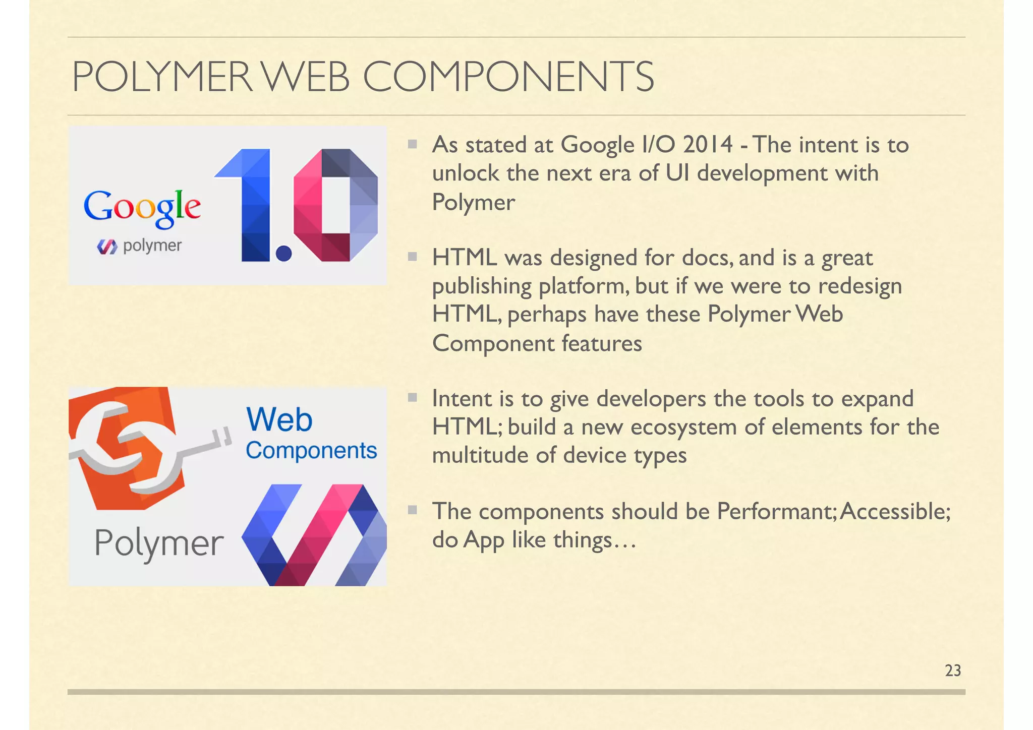 POLYMER WEB COMPONENTS
As stated at Google I/O 2014 - The intent is to
unlock the next era of UI development with
Polymer
HTML was designed for docs, and is a great
publishing platform, but if we were to redesign
HTML, perhaps have these Polymer Web
Component features
Intent is to give developers the tools to expand
HTML; build a new ecosystem of elements for the
multitude of device types
The components should be Performant;Accessible;
do App like things…
23
 