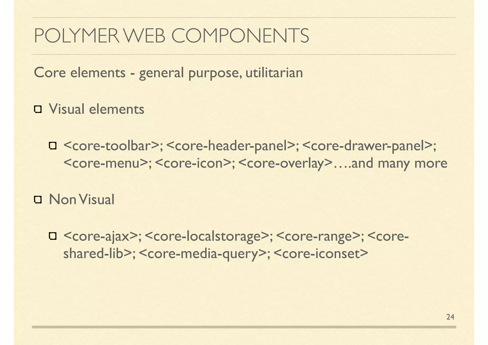POLYMER WEB COMPONENTS
Core elements - general purpose, utilitarian
Visual elements
<core-toolbar>; <core-header-panel>; <core-drawer-panel>;
<core-menu>; <core-icon>; <core-overlay>….and many more
NonVisual
<core-ajax>; <core-localstorage>; <core-range>; <core-
shared-lib>; <core-media-query>; <core-iconset>
24
 