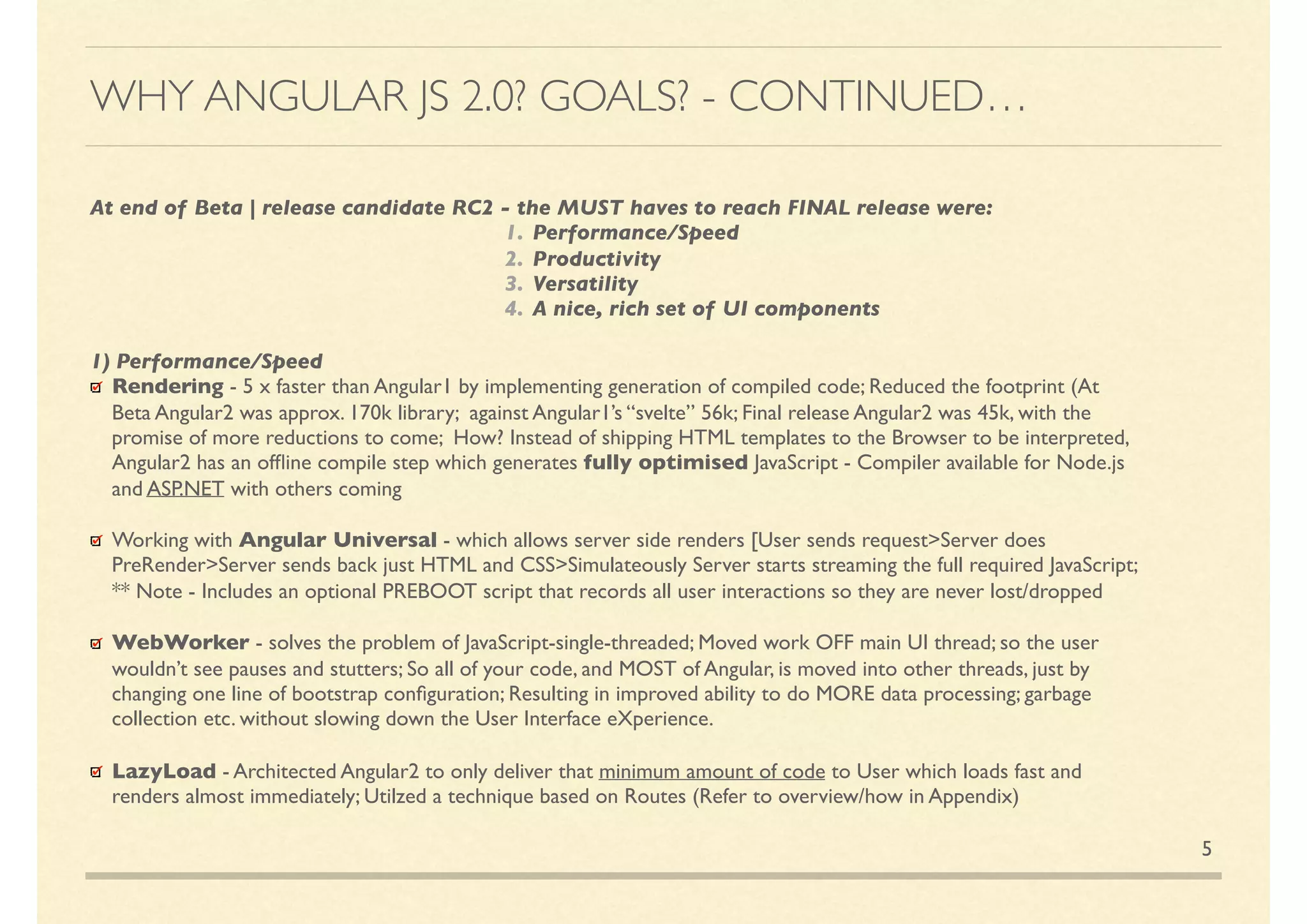 5
At end of Beta | release candidate RC2 - the MUST haves to reach FINAL release were:
1. Performance/Speed
2. Productivity
3. Versatility
4. A nice, rich set of UI components
1) Performance/Speed
Rendering - 5 x faster than Angular1 by implementing generation of compiled code; Reduced the footprint (At Beta
Angular2 was approx. 170k library; against Angular1’s “svelte” 56k; Final release Angular2 was 45k, with the promise of
more reductions to come; How? Instead of shipping HTML templates to the Browser to be interpreted,Angular2 has
an ofﬂine compile step which generates fully optimised JavaScript - Compiler available for Node.js and ASP.NET
with others coming
Working with Angular Universal - which allows server side renders [User sends request>Server does
PreRender>Server sends back just HTML and CSS>Simultaneously Server starts streaming the full required JavaScript;
** Note - Includes an optional PREBOOT script that records all user interactions so they are never lost/dropped
WebWorker - solves the problem of JavaScript-single-threaded; Moved work OFF main UI thread; so the user
wouldn’t see pauses and stutters; So all of your code, and MOST of Angular, is moved into other threads, just by
changing one line of bootstrap conﬁguration; Resulting in improved ability to do MORE data processing; garbage
collection etc. without slowing down the User Interface eXperience.
LazyLoad - Architected Angular2 to only deliver that minimum amount of code to User which loads fast and renders
almost immediately; Utilised a technique based on Routes (Refer to overview/how in Appendix)
WHY ANGULAR JS 2.0? GOALS? - CONTINUED…
 