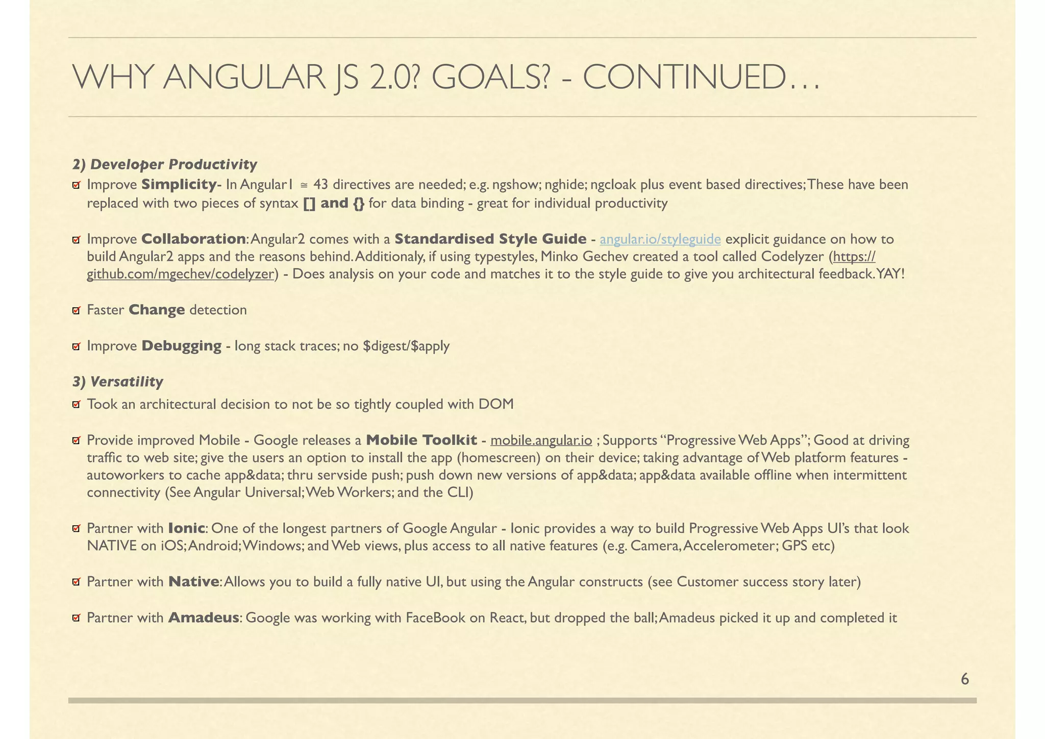 6
2) Developer Productivity
Improve Simplicity- In Angular1 ≅ 43 directives are needed; e.g. ngshow; nghide; ngcloak plus event based directives;These have been
replaced with two pieces of syntax [] and {} for data binding - great for individual productivity
Improve Collaboration:Angular2 comes with a Standardised Style Guide - angular.io/styleguide explicit guidance on how to
build Angular2 apps and the reasons behind.Additionally, if using typestyles, Minko Gechev created a tool called Codelyzer (https://
github.com/mgechev/codelyzer) - Does analysis on your code and matches it to the style guide to give you architectural feedback.YAY!
Faster Change detection
Improve Debugging - long stack traces; no $digest/$apply
3) Versatility
Took an architectural decision to not be so tightly coupled with DOM
Provide improved Mobile - Google releases a Mobile Toolkit - mobile.angular.io ; Supports “Progressive Web Apps”; Good at driving
trafﬁc to web site; give the users an option to install the app (homescreen) on their device; taking advantage of Web platform features -
autoworkers to cache app&data; thru server-side push; push down new versions of app&data; app&data available ofﬂine when
intermittent connectivity (See Angular Universal;Web Workers; and the CLI)
Partner with Ionic: One of the longest partners of Google Angular - Ionic provides a way to build Progressive Web Apps UI’s that look
NATIVE on iOS;Android;Windows; and Web views, plus access to all native features (e.g. Camera,Accelerometer; GPS etc)
Partner with Native:Allows you to build a fully native UI, but using the Angular constructs (see Customer success story later)
Partner with Amadeus: Google was working with FaceBook on React, but dropped the ball;Amadeus picked it up and completed it
WHY ANGULAR JS 2.0? GOALS? - CONTINUED…
 