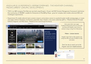 ANGULAR JS 2.0 REFERENCE USERS&COMPANIES -THE WEATHER CHANNEL|
MEDIACURRENT (DRUPAL DEVELOPMENT)
TWC is an IBM company;The Web site was built using Drupal, a 15-year old PHP Content Management Framework with Active
Dev community of 100,000+ suitable for Enterprise to Mom&Pop Shops - great for complex data models, advanced SEO, and
multilingual requirements.
Requirement:To enable editorial team; content creators, and product owners to quickly & easily modify existing pages, or create
new pages without developer involvement, especially when weather crisis event underway (Jeff Lu - WeatherChannel Principle
Software Engineer and Matt Davis - MediaCurrent Lead Drupal Architect)
11
User saves their own page:
Traditional Bootstrap did not work; But
working with Angular team, found a
solution using a Long Form Bootstrap
*Note - Lesson learnt:
Angular team had no idea anyone was
using this API, and were thrilled to help
and solve;
Don't be shy to reach out to the
Angular team for help&resolution
 