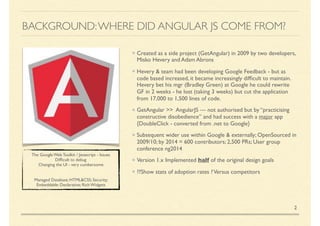BACKGROUND:WHERE DID ANGULAR JS COME FROM?
Created as a side project (GetAngular) in 2009 by two developers,
Misko Hevery and Adam Abrons
Hevery & team had been developing Google Feedback - but as
code based increased, it became increasingly difﬁcult to maintain.
Hevery bet his mgr (Bradley Green) at Google he could rewrite
GF in 2 weeks - he lost (taking 3 weeks) but cut the application
from 17,000 to 1,500 lines of code.
GetAngular >> AngularJS — not authorised but by “practising
constructive disobedience” and had success with a major app
{DoubleClick - converted from .net to Google}
Subsequent wider use within Google & externally; OpenSourced in
2009/10; by 2014 = 600 contributors; 2,500 PRs; User group
conference ng2014
Version 1.x Implemented half of the original design goals
??Show stats of adoption rates ?Versus competitors
2
The Google Web Toolkit / Javascript - Issues
Difﬁcult to debug
Changing the UI - very cumbersome
Managed Database; HTML&CSS; Security;
Embeddable: Declarative; Rich Widgets
 