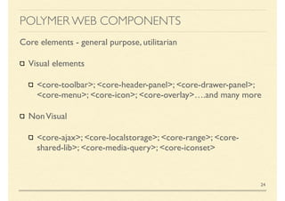 POLYMER WEB COMPONENTS
Core elements - general purpose, utilitarian
Visual elements
<core-toolbar>; <core-header-panel>; <core-drawer-panel>;
<core-menu>; <core-icon>; <core-overlay>….and many more
NonVisual
<core-ajax>; <core-localstorage>; <core-range>; <core-
shared-lib>; <core-media-query>; <core-iconset>
24
 