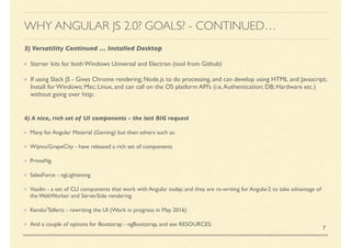 3) Versatility Continued … Installed Desktop
Starter kits for both Windows Universal and Electron (tool from Github)
If using Slack JS - Gives Chrome rendering; Node.js to do processing, and can develop using HTML and Javascript;
Install for Windows; Mac; Linux, and can call on the OS platform API’s (i.e.Authentication; DB; Hardware etc.)
without going over http:
7
WHY ANGULAR JS 2.0? GOALS? - CONTINUED…
4) A nice, rich set of UI components - the last BIG request
Many for Angular Material (Gaming) but then others such as:
Wijmo/GrapeCity - have released a rich set of components
PrimeNg
SalesForce - ngLightening
Vaadin - a set of CLI components that work with Angular today; and they are re-writing for Angular2 to take advantage of
the WebWorker and ServerSide rendering
Kendo/Telleric - rewriting the UI (Work in progress in May 2016)
And a couple of options for Bootstrap - ngBootstrap, and see RESOURCES:
 