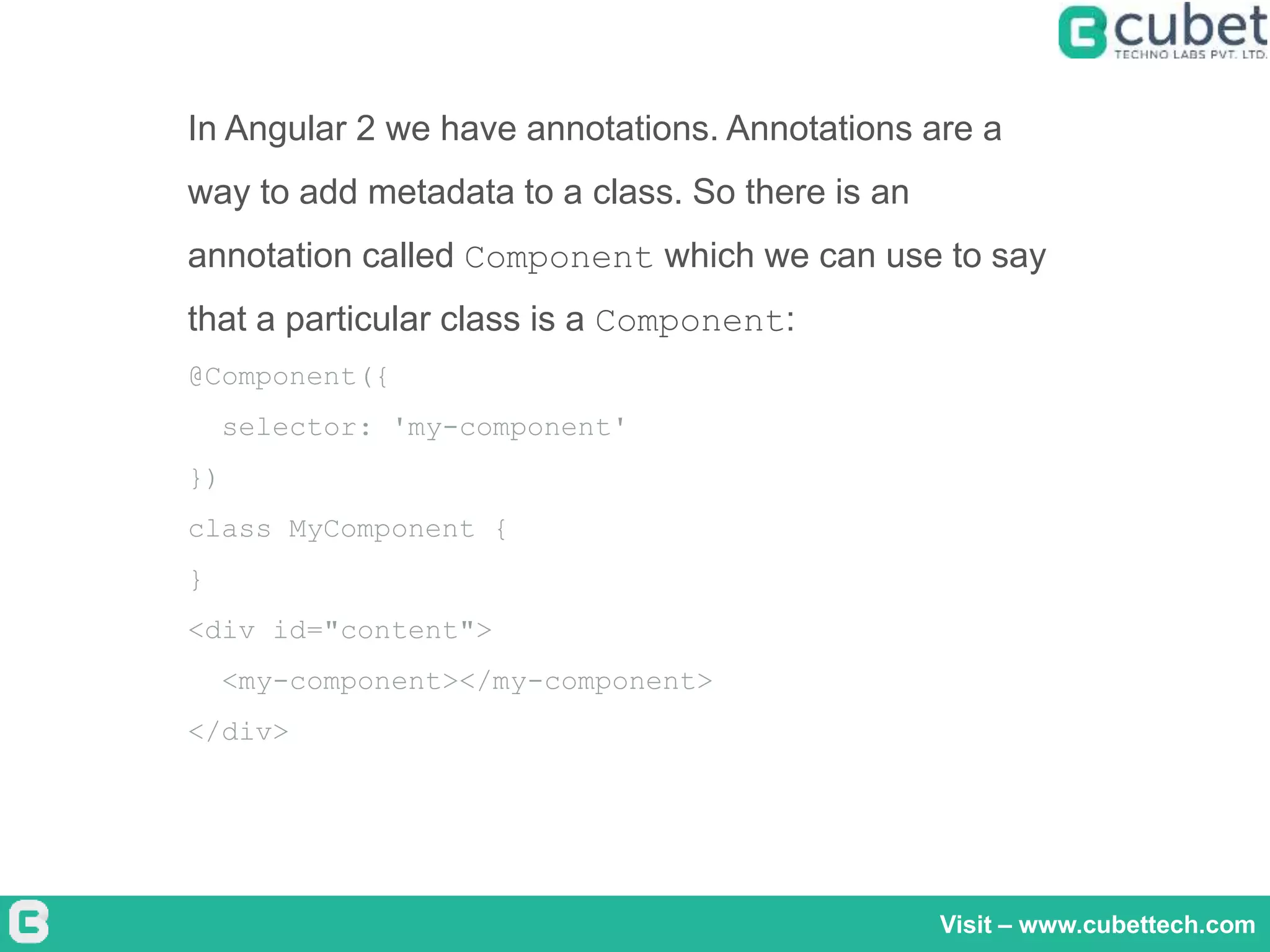 Visit – www.cubettech.com
In Angular 2 we have annotations. Annotations are a
way to add metadata to a class. So there is an
annotation called Component which we can use to say
that a particular class is a Component:
@Component({
selector: 'my-component'
})
class MyComponent {
}
<div id="content">
<my-component></my-component>
</div>
 