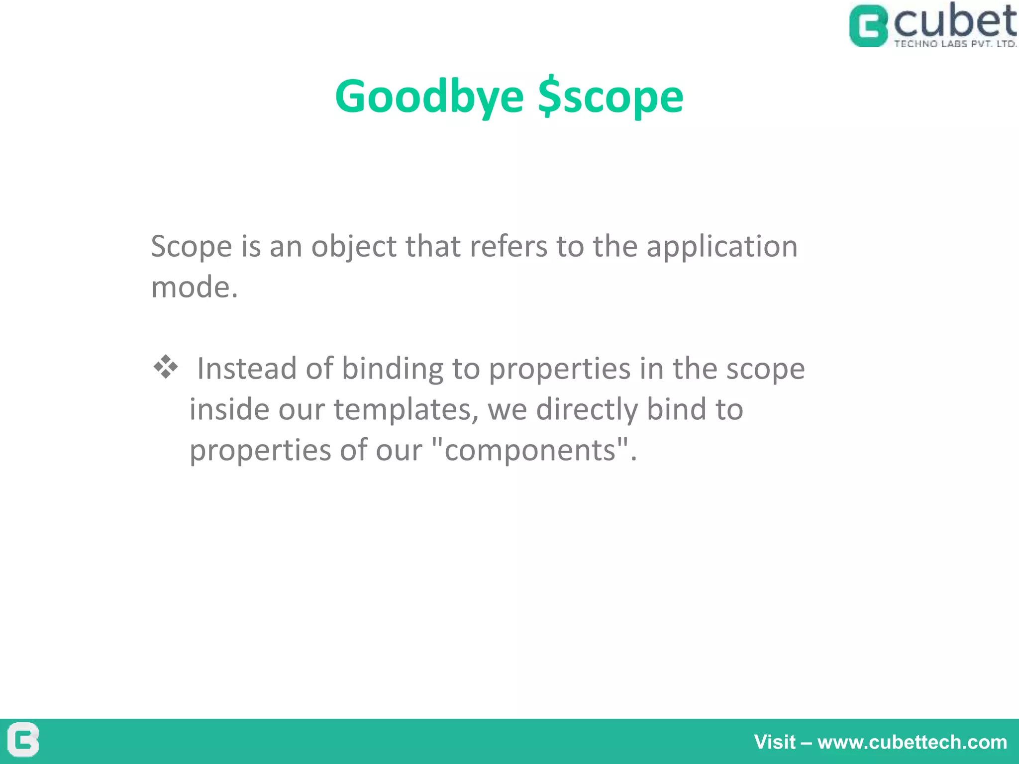 Goodbye $scope
Visit – www.cubettech.com
Scope is an object that refers to the application
mode.
 Instead of binding to properties in the scope
inside our templates, we directly bind to
properties of our "components".
 