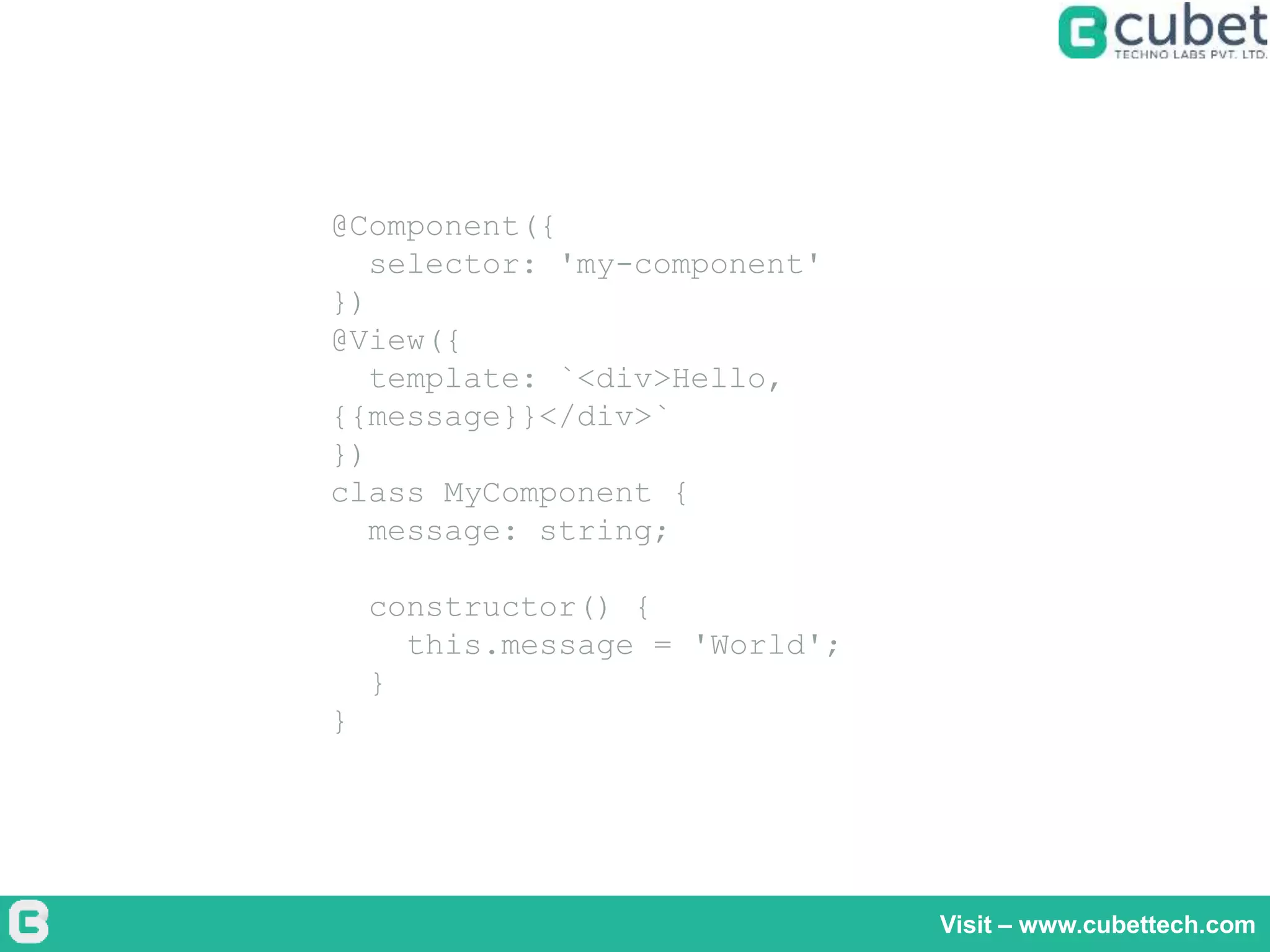 Visit – www.cubettech.com
@Component({
selector: 'my-component'
})
@View({
template: `<div>Hello,
{{message}}</div>`
})
class MyComponent {
message: string;
constructor() {
this.message = 'World';
}
}
 