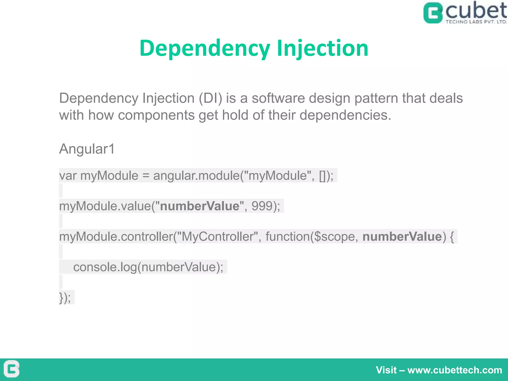 Dependency Injection
Visit – www.cubettech.com
Dependency Injection (DI) is a software design pattern that deals
with how components get hold of their dependencies.
Angular1
var myModule = angular.module("myModule", []);
myModule.value("numberValue", 999);
myModule.controller("MyController", function($scope, numberValue) {
console.log(numberValue);
});
 