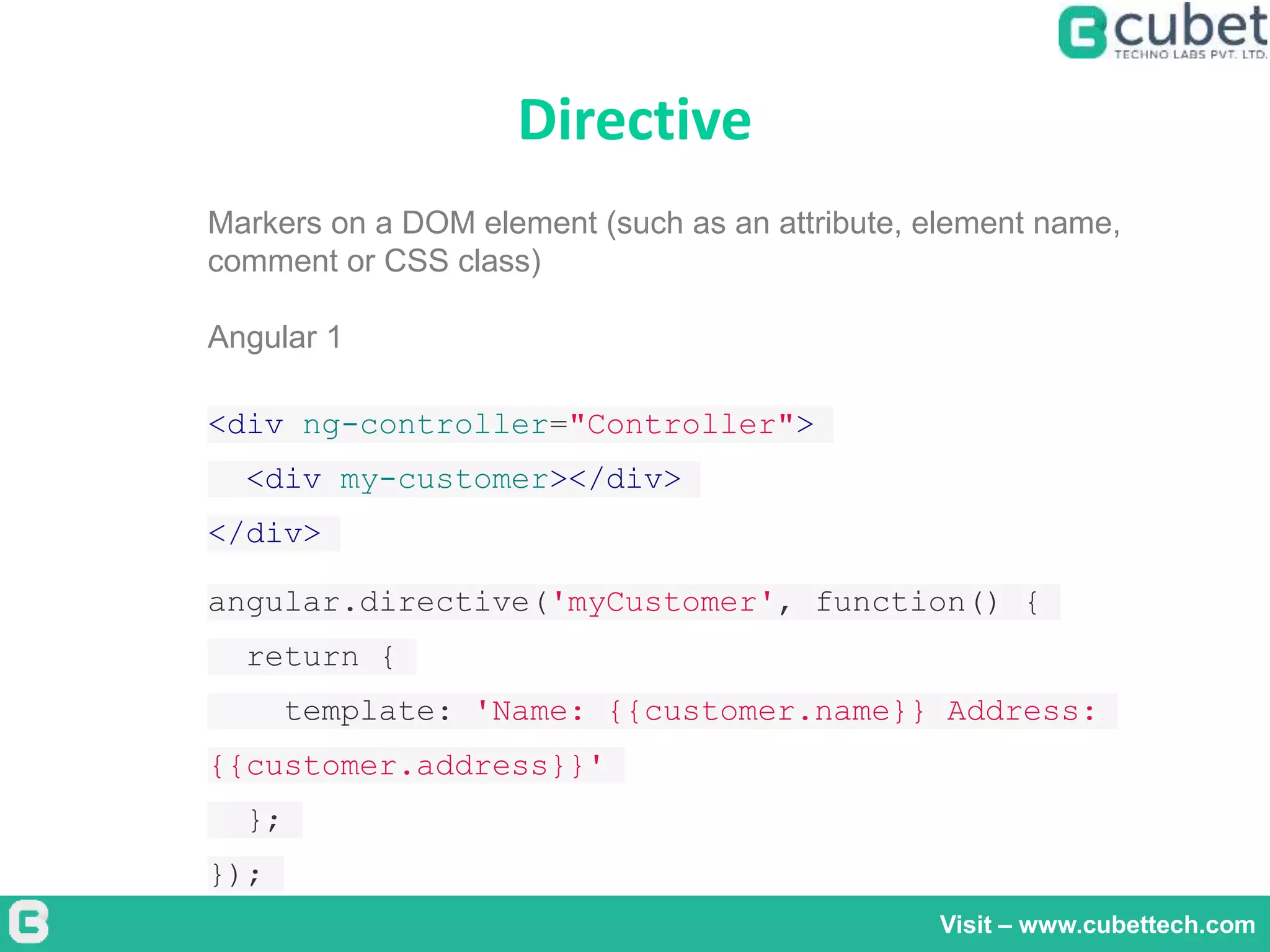 Directive
Visit – www.cubettech.com
Markers on a DOM element (such as an attribute, element name,
comment or CSS class)
Angular 1
<div ng-controller="Controller">
<div my-customer></div>
</div>
angular.directive('myCustomer', function() {
return {
template: 'Name: {{customer.name}} Address:
{{customer.address}}'
};
});
 