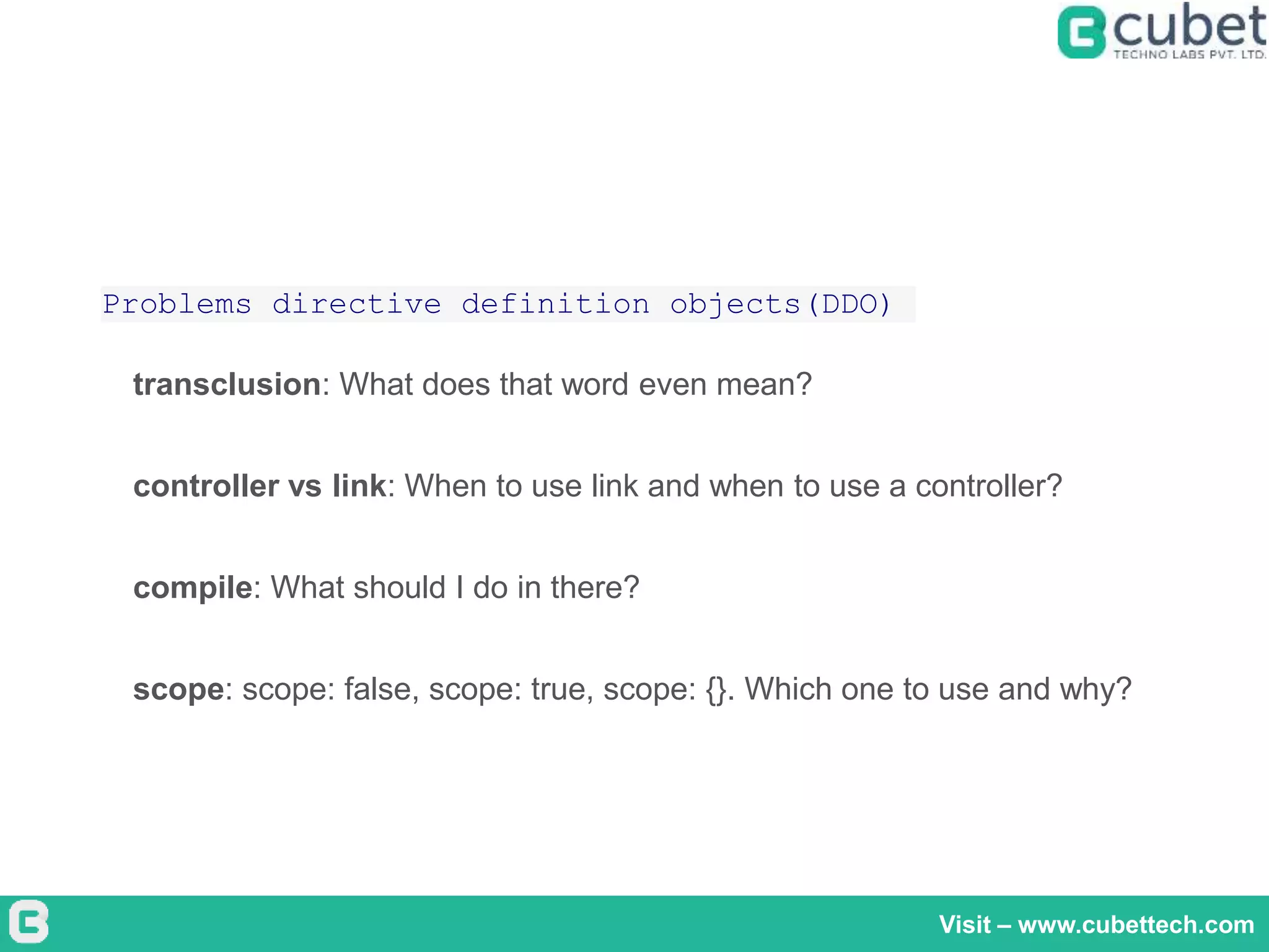 Visit – www.cubettech.com
Problems directive definition objects(DDO)
transclusion: What does that word even mean?
controller vs link: When to use link and when to use a controller?
compile: What should I do in there?
scope: scope: false, scope: true, scope: {}. Which one to use and why?
 
