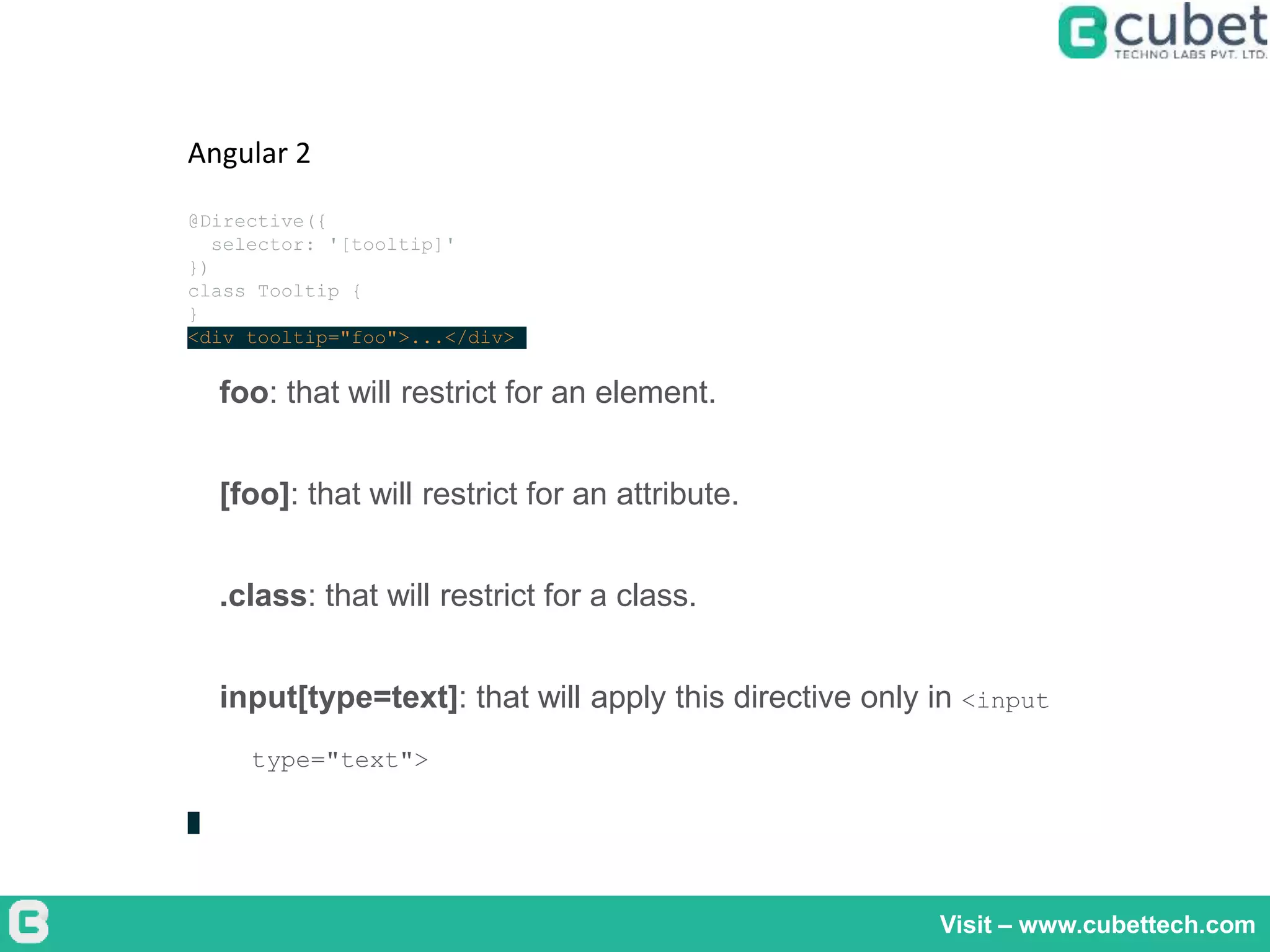 Visit – www.cubettech.com
Angular 2
@Directive({
selector: '[tooltip]'
})
class Tooltip {
}
<div tooltip="foo">...</div>
foo: that will restrict for an element.
[foo]: that will restrict for an attribute.
.class: that will restrict for a class.
input[type=text]: that will apply this directive only in <input
type="text">
 