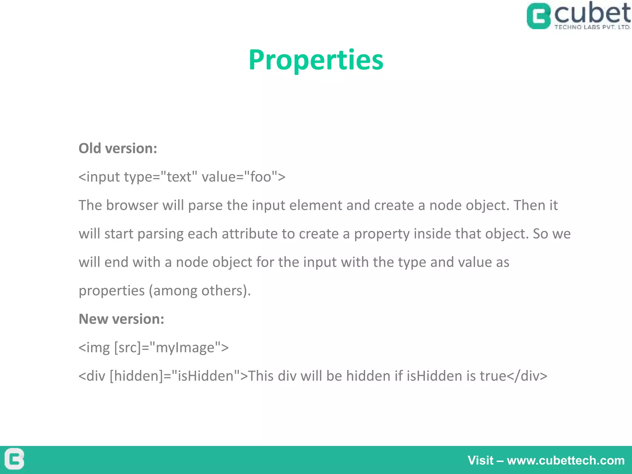 Properties
Visit – www.cubettech.com
Old version:
<input type="text" value="foo">
The browser will parse the input element and create a node object. Then it
will start parsing each attribute to create a property inside that object. So we
will end with a node object for the input with the type and value as
properties (among others).
New version:
<img [src]="myImage">
<div [hidden]="isHidden">This div will be hidden if isHidden is true</div>
 
