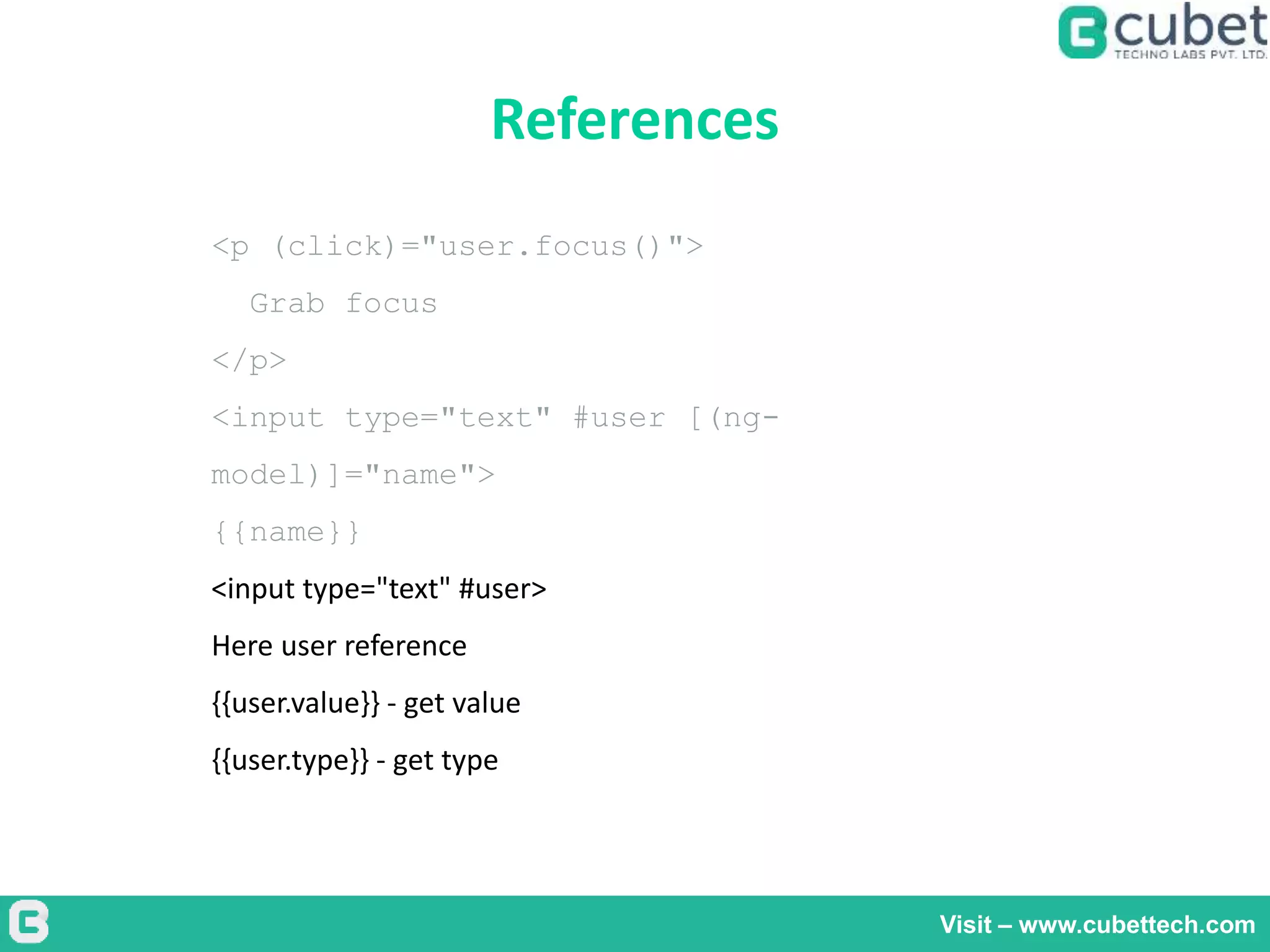 References
Visit – www.cubettech.com
<p (click)="user.focus()">
Grab focus
</p>
<input type="text" #user [(ng-
model)]="name">
{{name}}
<input type="text" #user>
Here user reference
{{user.value}} - get value
{{user.type}} - get type
 