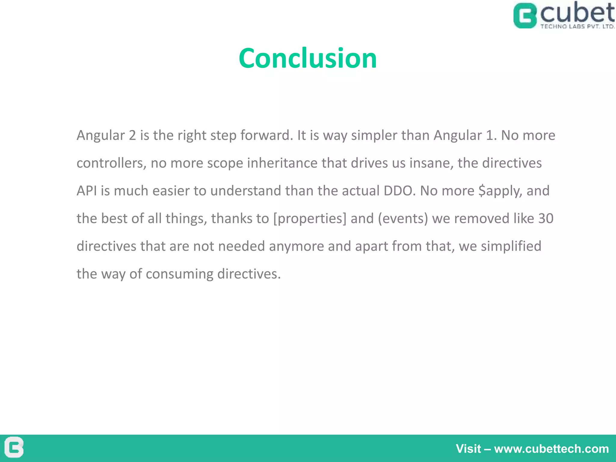 Conclusion
Visit – www.cubettech.com
Angular 2 is the right step forward. It is way simpler than Angular 1. No more
controllers, no more scope inheritance that drives us insane, the directives
API is much easier to understand than the actual DDO. No more $apply, and
the best of all things, thanks to [properties] and (events) we removed like 30
directives that are not needed anymore and apart from that, we simplified
the way of consuming directives.
 