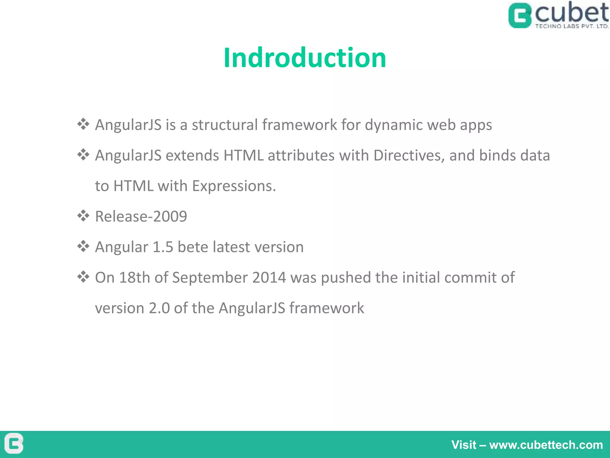 Indroduction
Visit – www.cubettech.com
 AngularJS is a structural framework for dynamic web apps
 AngularJS extends HTML attributes with Directives, and binds data
to HTML with Expressions.
 Release-2009
 Angular 1.5 bete latest version
 On 18th of September 2014 was pushed the initial commit of
version 2.0 of the AngularJS framework
 