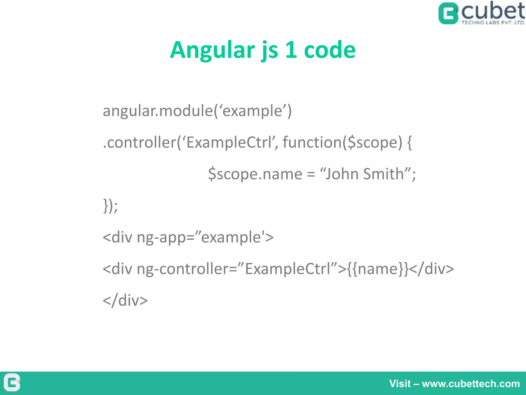 Angular js 1 code
Visit – www.cubettech.com
angular.module(‘example’)
.controller(‘ExampleCtrl’, function($scope) {
$scope.name = “John Smith”;
});
<div ng-app=”example'>
<div ng-controller=”ExampleCtrl”>{{name}}</div>
</div>
 