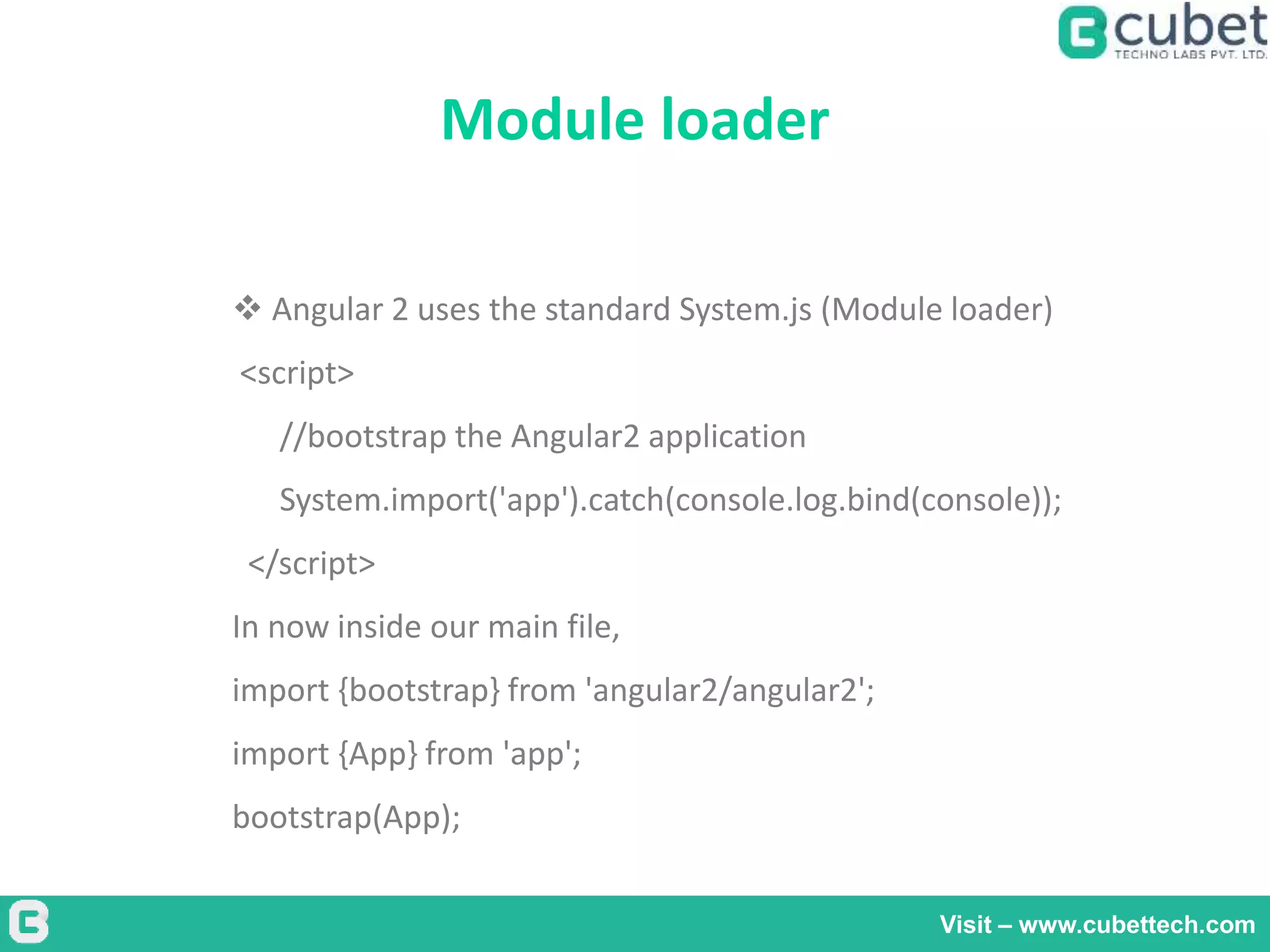 Module loader
Visit – www.cubettech.com
 Angular 2 uses the standard System.js (Module loader)
<script>
//bootstrap the Angular2 application
System.import('app').catch(console.log.bind(console));
</script>
In now inside our main file,
import {bootstrap} from 'angular2/angular2';
import {App} from 'app';
bootstrap(App);
 