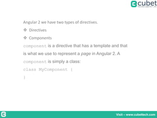 Visit – www.cubettech.com
Angular 2 we have two types of directives.
 Directives
 Components
component is a directive that has a template and that
is what we use to represent a page in Angular 2. A
component is simply a class:
class MyComponent {
}
 