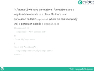 Visit – www.cubettech.com
In Angular 2 we have annotations. Annotations are a
way to add metadata to a class. So there is an
annotation called Component which we can use to say
that a particular class is a Component:
@Component({
selector: 'my-component'
})
class MyComponent {
}
<div id="content">
<my-component></my-component>
</div>
 