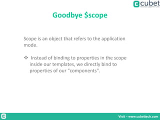 Goodbye $scope
Visit – www.cubettech.com
Scope is an object that refers to the application
mode.
 Instead of binding to properties in the scope
inside our templates, we directly bind to
properties of our "components".
 