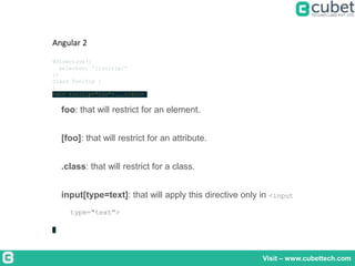 Visit – www.cubettech.com
Angular 2
@Directive({
selector: '[tooltip]'
})
class Tooltip {
}
<div tooltip="foo">...</div>
foo: that will restrict for an element.
[foo]: that will restrict for an attribute.
.class: that will restrict for a class.
input[type=text]: that will apply this directive only in <input
type="text">
 