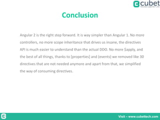 Conclusion
Visit – www.cubettech.com
Angular 2 is the right step forward. It is way simpler than Angular 1. No more
controllers, no more scope inheritance that drives us insane, the directives
API is much easier to understand than the actual DDO. No more $apply, and
the best of all things, thanks to [properties] and (events) we removed like 30
directives that are not needed anymore and apart from that, we simplified
the way of consuming directives.
 