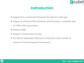 Indroduction
Visit – www.cubettech.com
 AngularJS is a structural framework for dynamic web apps
 AngularJS extends HTML attributes with Directives, and binds data
to HTML with Expressions.
 Release-2009
 Angular 1.5 bete latest version
 On 18th of September 2014 was pushed the initial commit of
version 2.0 of the AngularJS framework
 