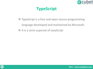 TypeScript
Visit – www.cubettech.com
 TypeScript is a free and open source programming
language developed and maintained by Microsoft.
 It is a strict superset of JavaScript
 